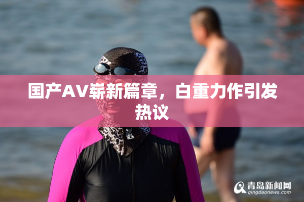 国产AV崭新篇章，白重力作引发热议
