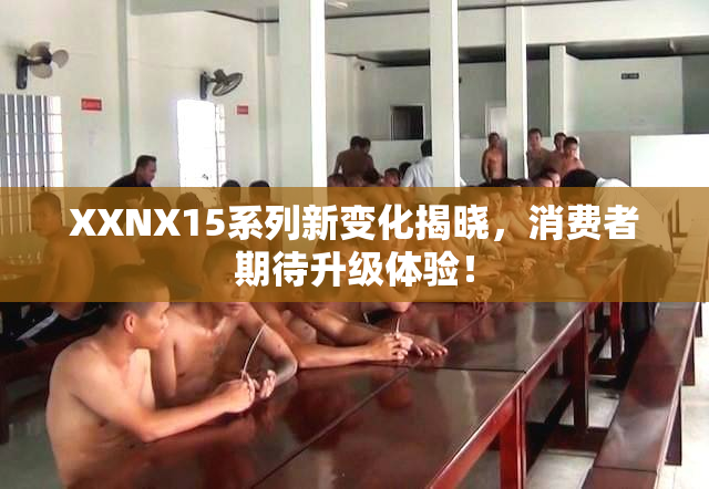 XXNX15系列新变化揭晓，消费者期待升级体验！