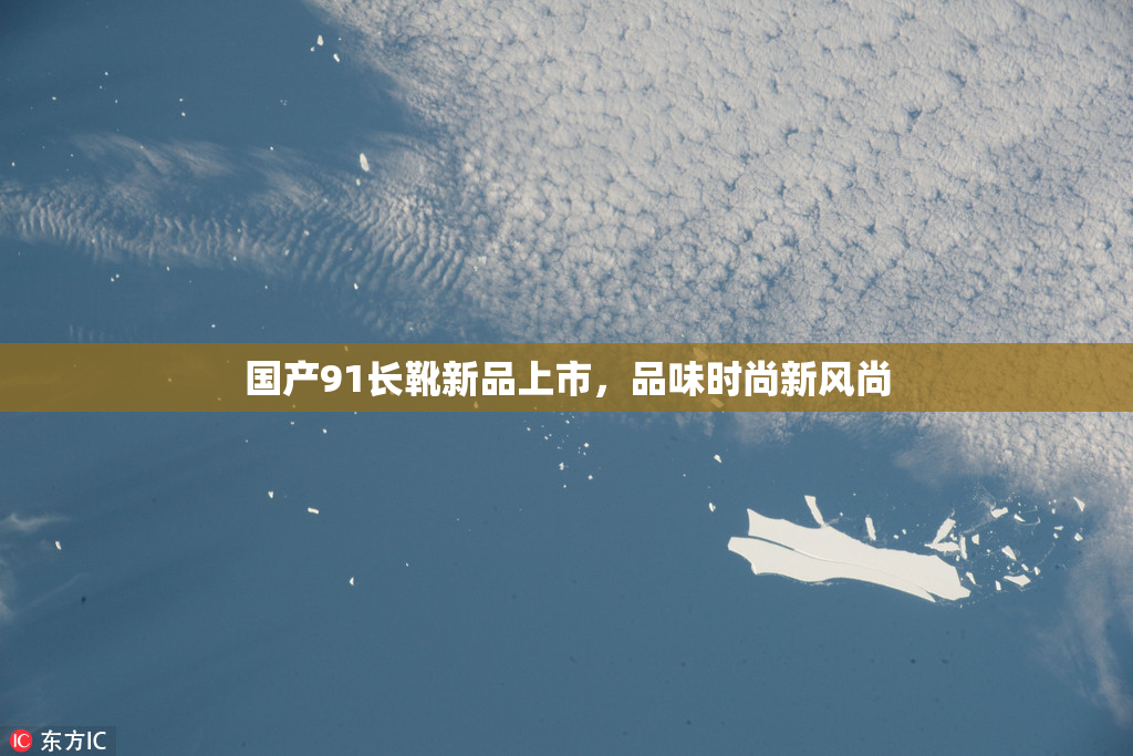 国产91长靴新品上市，品味时尚新风尚