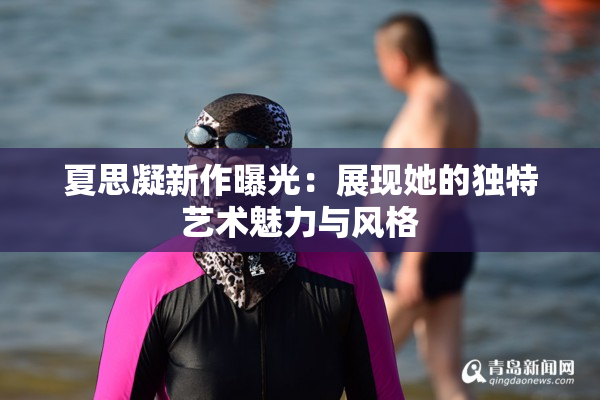 夏思凝新作曝光：展现她的独特艺术魅力与风格