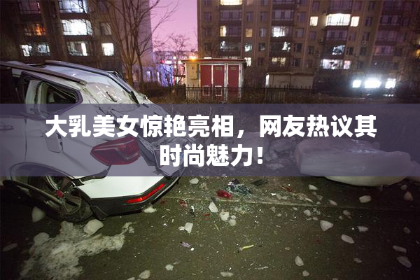 大乳美女惊艳亮相，网友热议其时尚魅力！