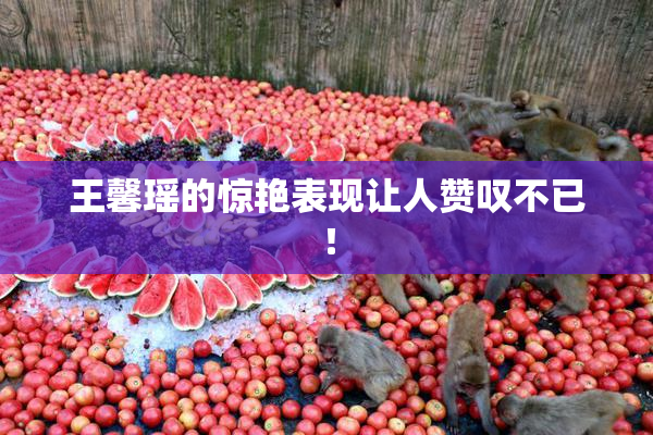 王馨瑶的惊艳表现让人赞叹不已！