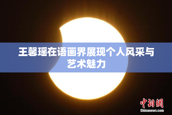 王馨瑶在语画界展现个人风采与艺术魅力