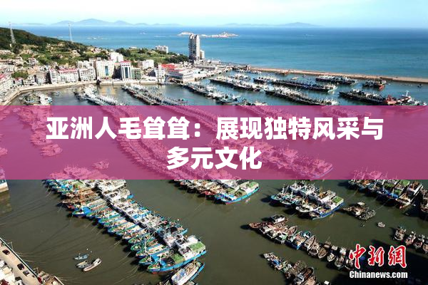 亚洲人毛耸耸：展现独特风采与多元文化