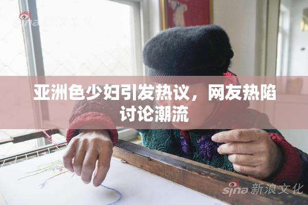 亚洲色少妇引发热议，网友热陷讨论潮流