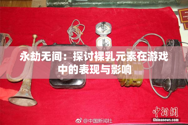 永劫无间：探讨裸乳元素在游戏中的表现与影响