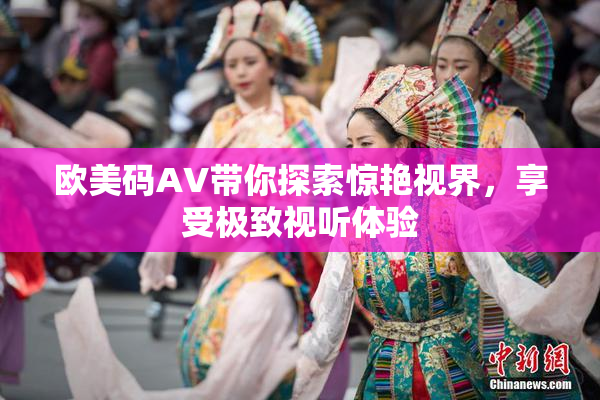 欧美码AV带你探索惊艳视界，享受极致视听体验