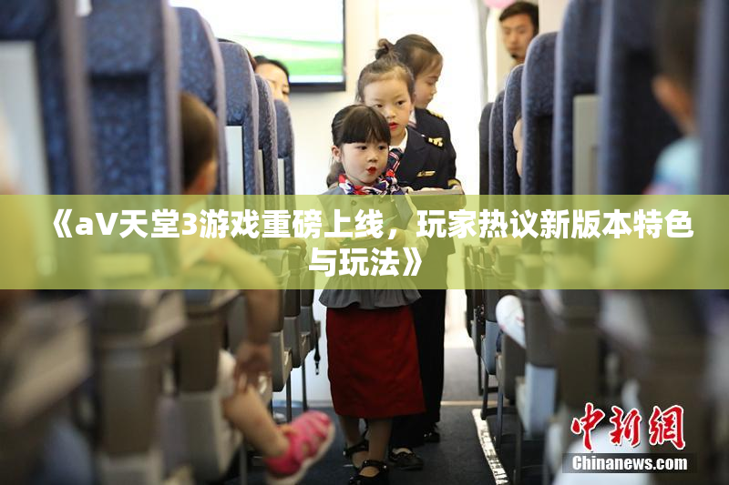 《a∨天堂3游戏重磅上线，玩家热议新版本特色与玩法》