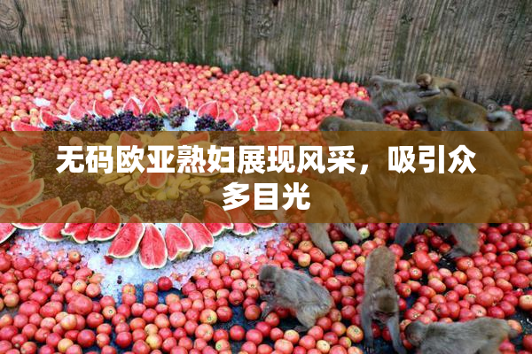 无码欧亚熟妇展现风采，吸引众多目光