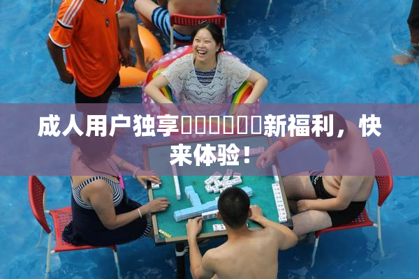 成人用户独享❌‌❌‌❌‌新福利，快来体验！