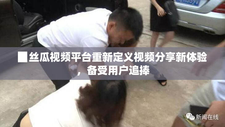 ▉丝瓜视频平台重新定义视频分享新体验，备受用户追捧