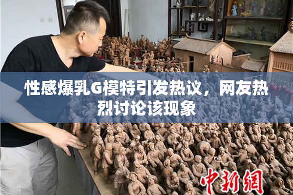 性感爆乳G模特引发热议，网友热烈讨论该现象