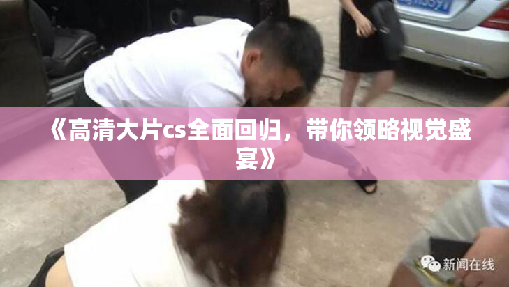 《高清大片cs全面回归，带你领略视觉盛宴》