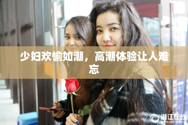 少妇欢愉如潮，高潮体验让人难忘