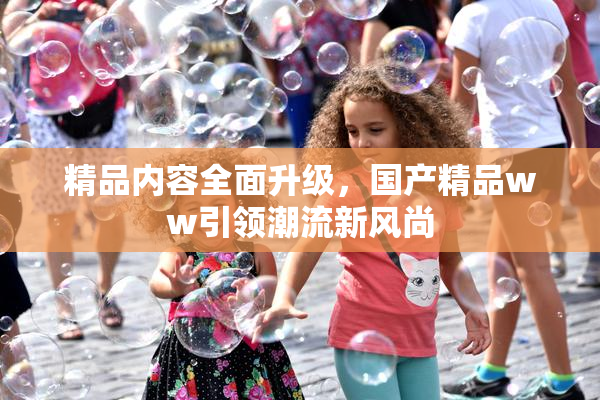 精品内容全面升级，国产精品ww引领潮流新风尚