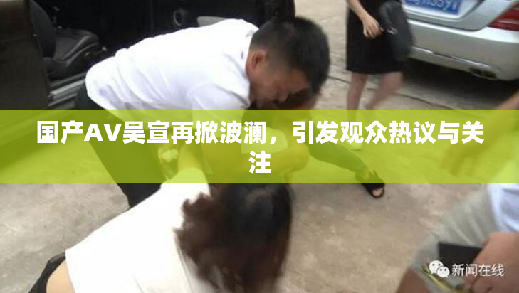 国产AV吴宣再掀波澜，引发观众热议与关注