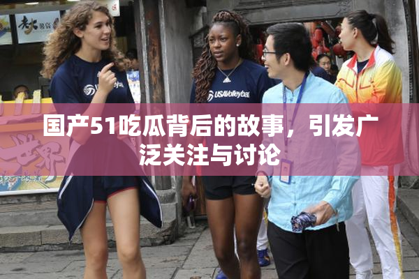 国产51吃瓜背后的故事，引发广泛关注与讨论
