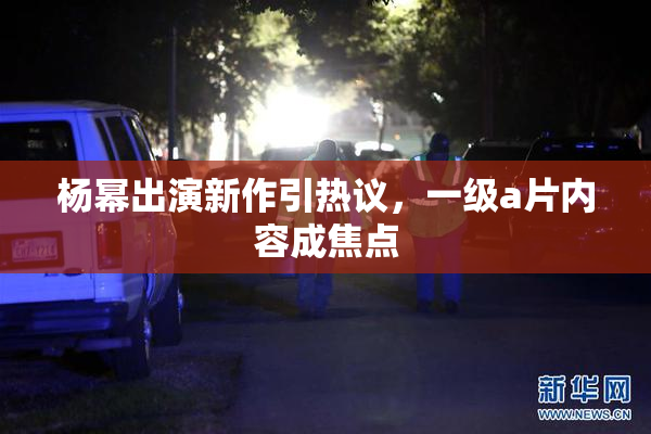 杨幂出演新作引热议，一级a片内容成焦点
