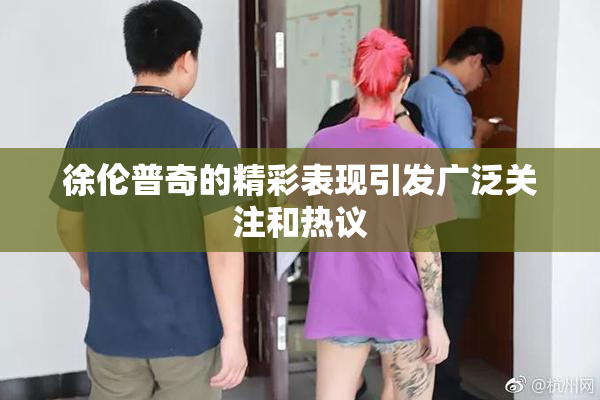 徐伦普奇的精彩表现引发广泛关注和热议
