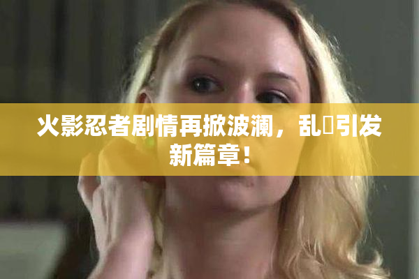 火影忍者剧情再掀波澜，乱婬引发新篇章！
