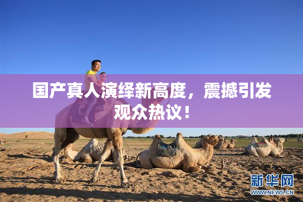国产真人演绎新高度，震撼引发观众热议！