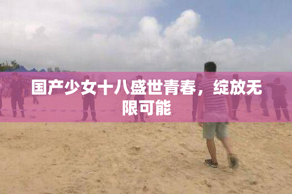 国产少女十八盛世青春，绽放无限可能