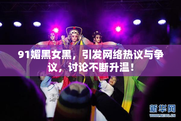 91媚黑女黑，引发网络热议与争议，讨论不断升温！
