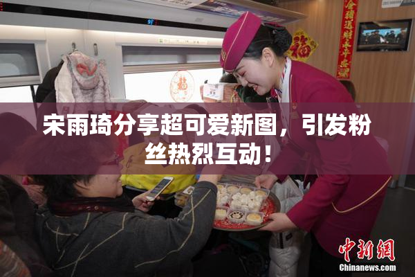 宋雨琦分享超可爱新图，引发粉丝热烈互动！