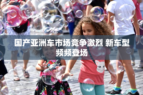 国产亚洲车市场竞争激烈 新车型频频登场