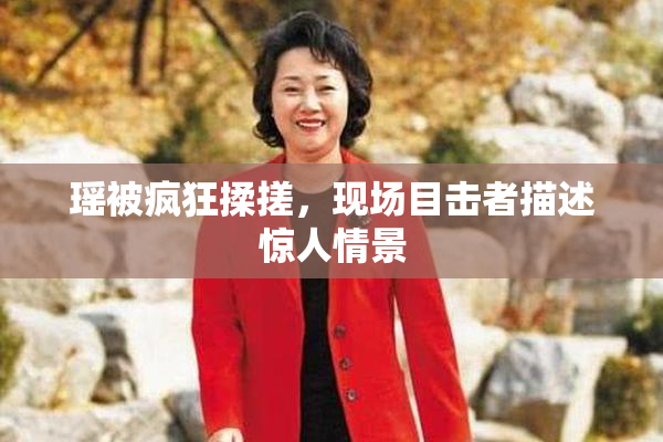 瑶被疯狂揉搓，现场目击者描述惊人情景