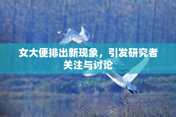 女大便排出新现象，引发研究者关注与讨论