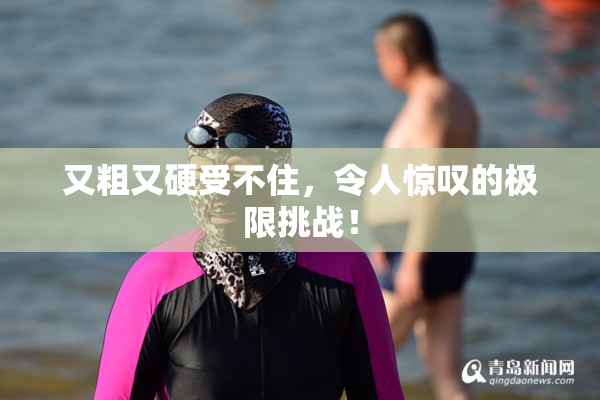 又粗又硬受不住，令人惊叹的极限挑战！