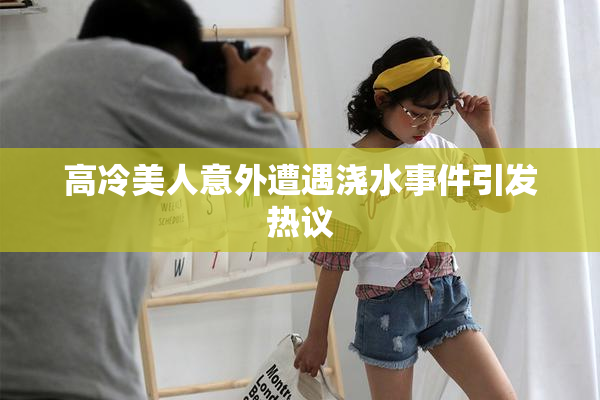 高冷美人意外遭遇浇水事件引发热议
