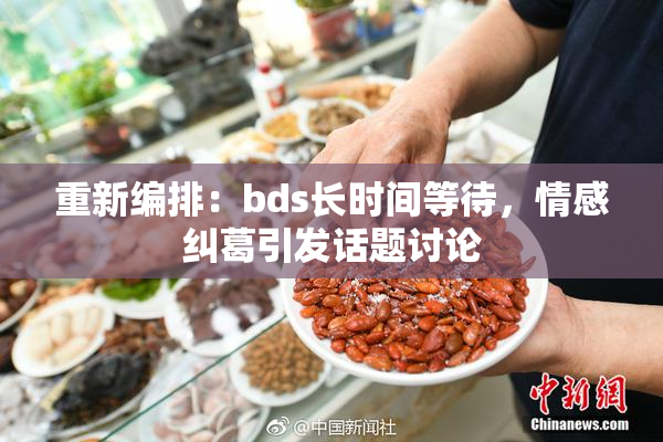 重新编排：bds长时间等待，情感纠葛引发话题讨论