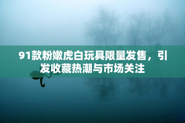 91款粉嫩虎白玩具限量发售，引发收藏热潮与市场关注