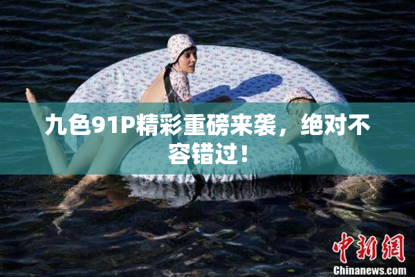 九色91P精彩重磅来袭，绝对不容错过！