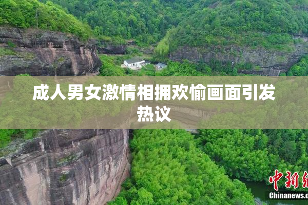 成人男女激情相拥欢愉画面引发热议