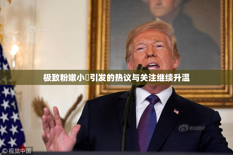 极致粉嫩小泬引发的热议与关注继续升温
