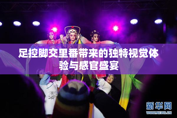 足控脚交里番带来的独特视觉体验与感官盛宴