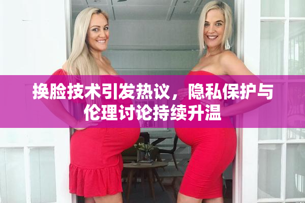 换脸技术引发热议，隐私保护与伦理讨论持续升温