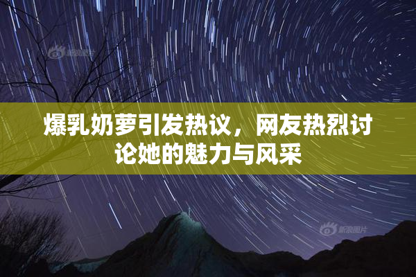 爆乳奶萝引发热议，网友热烈讨论她的魅力与风采