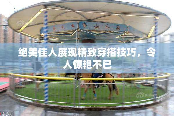 绝美佳人展现精致穿搭技巧，令人惊艳不已