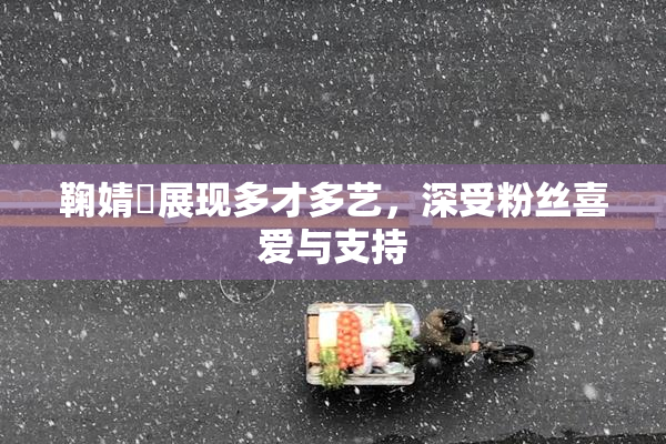 鞠婧祎展现多才多艺，深受粉丝喜爱与支持