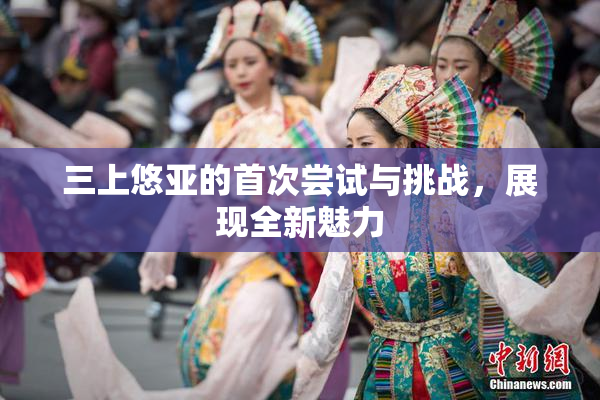 三上悠亚的首次尝试与挑战，展现全新魅力