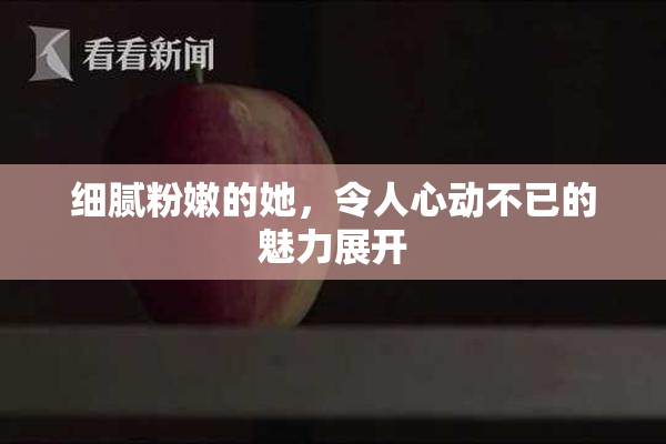 细腻粉嫩的她，令人心动不已的魅力展开