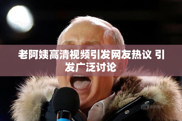 老阿姨高清视频引发网友热议 引发广泛讨论