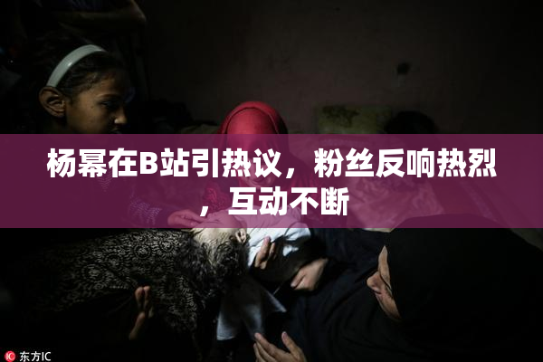 杨幂在B站引热议，粉丝反响热烈，互动不断