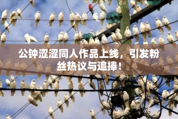 公钟涩涩同人作品上线，引发粉丝热议与追捧！