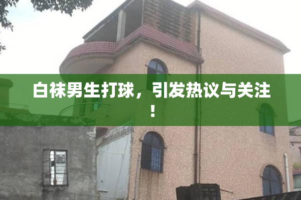 白袜男生打球，引发热议与关注！