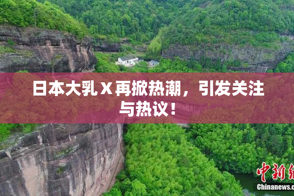日本大乳Ⅹ再掀热潮，引发关注与热议！